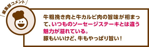 牛粗挽き肉と牛カルビ肉の旨味が相まって、いつものソーセージステーキとは違う魅力が溢れている。豚もいいけど、牛もやっぱり旨い！